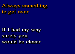 Always something
to get over

If I had my way
surely you
would be closer