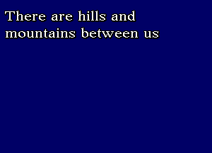 There are hills and
mountains between us