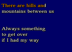 There are hills and
mountains between us

Always something
to get over
if I had my way