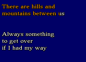 There are hills and
mountains between us

Always something
to get over
if I had my way