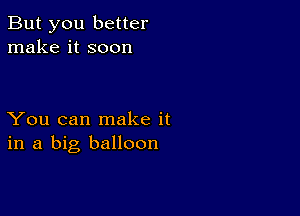 But you better
make it soon

You can make it
in a big balloon