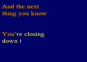 And the next
thing you know

You're closing
down I