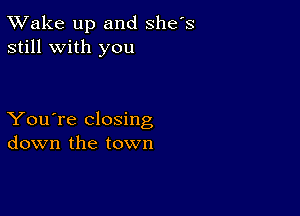 TWake up and she's
still with you

You're closing
down the town