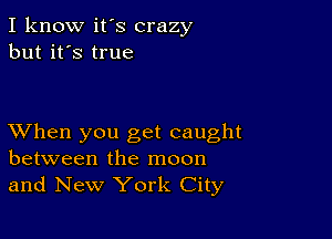 I know it's crazy
but it's true

XVhen you get caught
between the moon
and New York City