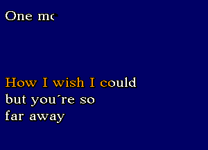 How I wish I could
but you're so
far away