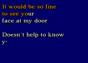 It would be so fine
to see your
face at my door

Doesn't help to know
y'