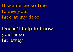 It would be so fine
to see your
face at my door

Doesn't help to know
you're so
far away