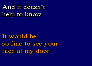 And it doesn't
help to know

It would be
so fine to see your
face at my door