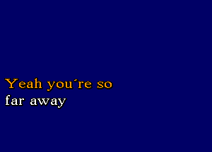 Yeah you're so
far away