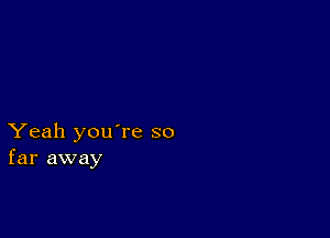 Yeah you're so
far away