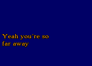 Yeah you're so
far away