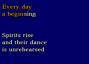 Every day
a beginning

Spirits rise
and their dance
is unrehearsed