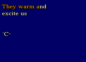 They warm and
excite us