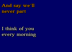 And say we'll
never part

I think of you
every morning