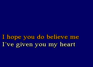 I hope you do believe me
I've given you my heart