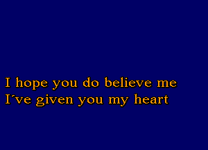 I hope you do believe me
I've given you my heart