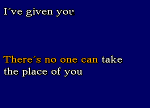 I've given you

There's no one can take
the place of you