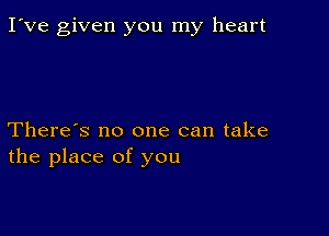 I've given you my heart

There's no one can take
the place of you