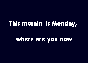 This mornin' is Monday,

where ate you now