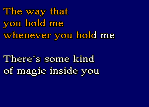 The way that
you hold me
whenever you hold me

There's some kind
of magic inside you