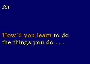 How'd you learn to do
the things you do . . .