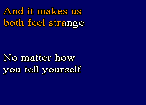 And it makes us
both feel strange

No matter how
you tell yourself