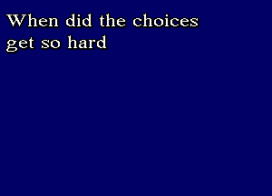 TWhen did the choices
get so hard