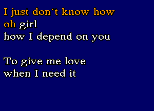 I just don't know how
oh girl
how I depend on you

To give me love
when I need it