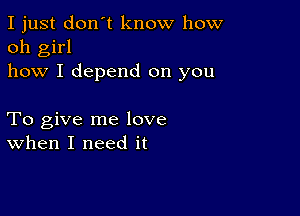 I just don't know how
oh girl
how I depend on you

To give me love
when I need it