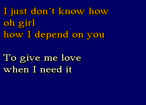 I just don't know how
oh girl
how I depend on you

To give me love
when I need it