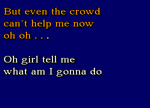 But even the crowd
can't help me now
oh oh . . .

Oh girl tell me
What am I gonna do