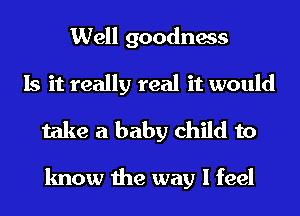 Well goodness
Is it really real it would
take a baby child to

know the way I feel