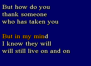 But how do you
thank someone
who has taken you

But in my mind
I know they will
Will still live on and on