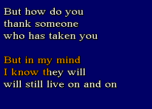 But how do you
thank someone
who has taken you

But in my mind
I know they will
Will still live on and on