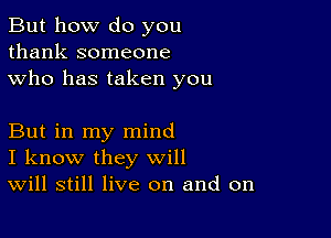 But how do you
thank someone
who has taken you

But in my mind
I know they will
Will still live on and on