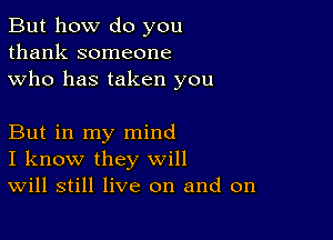 But how do you
thank someone
who has taken you

But in my mind
I know they will
Will still live on and on