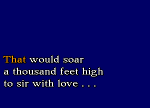 That would soar
a thousand feet high
to sir with love . . .