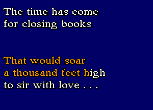 The time has come
for closing books

That would soar
a thousand feet high
to sir with love . . .