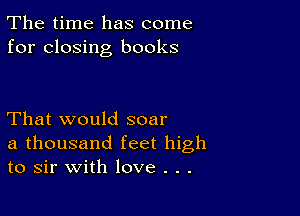 The time has come
for closing books

That would soar
a thousand feet high
to sir with love . . .