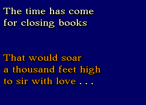 The time has come
for closing books

That would soar
a thousand feet high
to sir with love . . .