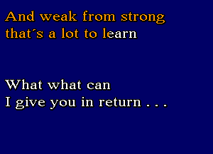 And weak from strong
that's a lot to learn

XVhat what can
I give you in return . . .