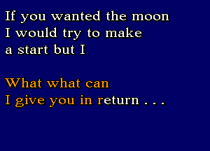 If you wanted the moon
I would try to make
a start but I

XVhat what can
I give you in return . . .