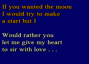 If you wanted the moon
I would try to make
a start but I

XVould rather you
let me give my heart
to sir with love . . .