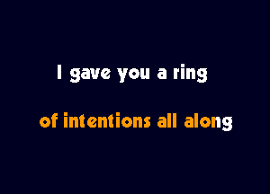 I gave you a ring

of intentions all along