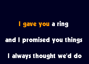 I gave you a ring

and I promised you things

I always thought we'd do