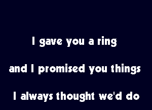 I gave you a ring

and I promised you things

I always thought we'd do