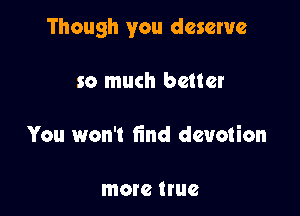 Though you deserve

so much better

You won't find devotion

more true