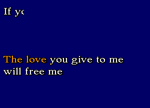 The love you give to me
Will free me