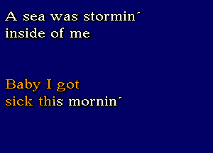 A sea was stormin
inside of me

Baby I got
sick this mornin