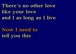 There's no other love
like your love
and I as long as I live

Now I need to
tell you this